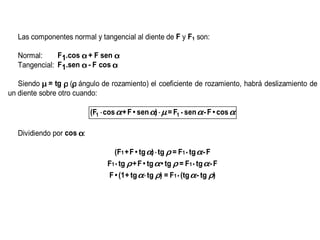 Las componentes normal y tangencial al diente de F y F1 son:

   Normal:     F1.cos α + F sen α
   Tangencial: F1.sen α - F cos α

   Siendo µ = tg ρ (ρ ángulo de rozamiento) el coeficiente de rozamiento, habrá deslizamiento de
un diente sobre otro cuando:

                           (F1 ⋅ cos α + F • sen α) ⋅ µ = F1 • sen α - F • cos α

   Dividiendo por cos α:

                                   (F1 + F • tg α) ⋅ tg ρ = F1 • tg α - F
                                 F1 • tg ρ + F • tg α • tg ρ = F1 • tg α - F
                                 F • (1 + tg α ⋅ tg ρ) = F1 • (tg α - tg ρ)
 