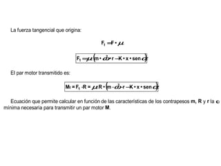 La fuerza tangencial que origina:

                                             Ft = • µ
                                                 F

                                      µ  (    2
                                                    K          )
                                  F1 = • m • ω • r − • x • sen α

   El par motor transmitido es:

                                          •   (
                            Mt = F1 ⋅R = µ R • m ⋅ω ⋅r − • x • sen α
                                                   2
                                                        K           )
   Ecuación que permite calcular en función de las características de los contrapesos m, R y r la ω
mínima necesaria para transmitir un par motor M.
 