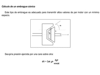 Cálculo de un embrague cónico

   Este tipo de embrague es adecuado para transmitir altos valores de par motor con un mínimo
espacio.



                                                              α
                                                ds

                                                        R
                                               Pρ
                                                                  F




  Sea p la presión ejercida por una cara sobre otra:

                                                        dρ
                                        dS = 2π ⋅ ρ⋅
                                                       senα
 