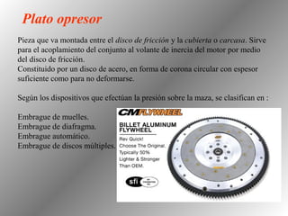 Pieza que va montada entre el disco de fricción y la cubierta o carcasa. Sirve
para el acoplamiento del conjunto al volante de inercia del motor por medio
del disco de fricción.
Constituido por un disco de acero, en forma de corona circular con espesor
suficiente como para no deformarse.
Según los dispositivos que efectúan la presión sobre la maza, se clasifican en :
Embrague de muelles.
Embrague de diafragma.
Embrague automático.
Embrague de discos múltiples.
Plato opresor
 