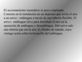 El accionamiento neumático es poco empleado.
Consiste en la instalación en un depósito que envía el aire
a un servo - embrague a través de una tubería flexible. El
servo - embrague sirve para distribuir el aire en la
operación de embrague y desembrague. Del servo sale
una tubería que envía aire al cilindro de mando, cuyo
vástago actúa sobre la horquilla del embrague.
 