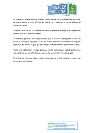 La reparación de este sistema es algo costosa, ya que para cambiarlo hay que quitar
la caja de cambios en un 90% de los casos y son bastantes horas de efectuar el
cambio de piezas.

Se podría sustituir por un sistema embrague procedente de desguace siempre que
esté un 80% en buenas condiciones.


Se aconseja, para una más larga duración, que al conducir no tengamos el pie en el
pedal de embrague apoyado ya que sin querer estamos provocando un desgaste
prematuro del mismo, al igual que se aconseja no hacer cambios de marchas bruscos.


Como nota adicional un vehículo que haga mucha carretera por ciudad, gastará más
dicho sistema que un vehículo que haga mucha carretera en trayectos largos.


El 90% de los vehículos utilizan este tipo de embrague, el 10% restante funcionan con
embragues automáticos.




                                            Web: www.desguacesvehiculos.es
                                            Facebook: www.facebook.com/desguacesvehiculos
                                            Twitter: www.twitter.com/desguace
                                            Slideshare: www.slideshare.net/desguacesvehiculos
 