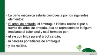 • La parte mecánica estaría compuesta por los siguientes
elementos:
• El árbol de entrada: el embrague Haldex recibe el par a
través del árbol de entrada, que se representa en la figura
mediante el color azul y está formado por:
• el eje con brida para el árbol cardán,
• la carcasa portadiscos de embrague
• y los rodillos.
 