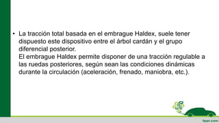 • La tracción total basada en el embrague Haldex, suele tener
dispuesto este dispositivo entre el árbol cardán y el grupo
diferencial posterior.
El embrague Haldex permite disponer de una tracción regulable a
las ruedas posteriores, según sean las condiciones dinámicas
durante la circulación (aceleración, frenado, maniobra, etc.).
 