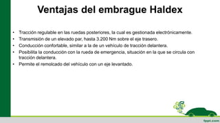 Ventajas del embrague Haldex
• Tracción regulable en las ruedas posteriores, la cual es gestionada electrónicamente.
• Transmisión de un elevado par, hasta 3.200 Nm sobre el eje trasero.
• Conducción confortable, similar a la de un vehículo de tracción delantera.
• Posibilita la conducción con la rueda de emergencia, situación en la que se circula con
tracción delantera.
• Permite el remolcado del vehículo con un eje levantado.
 