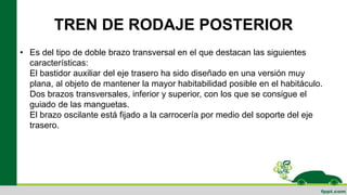 TREN DE RODAJE POSTERIOR
• Es del tipo de doble brazo transversal en el que destacan las siguientes
características:
El bastidor auxiliar del eje trasero ha sido diseñado en una versión muy
plana, al objeto de mantener la mayor habitabilidad posible en el habitáculo.
Dos brazos transversales, inferior y superior, con los que se consigue el
guiado de las manguetas.
El brazo oscilante está fijado a la carrocería por medio del soporte del eje
trasero.
 