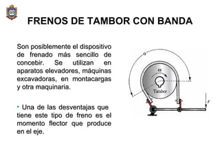 FRENOS DE TAMBOR CON BANDA Son posiblemente el dispositivo de frenado más sencillo de concebir. Se utilizan en aparatos elevadores, máquinas excavadoras, en montacargas y otra maquinaria. Una de las desventajas que  tiene este tipo de freno es el momento flector que produce en el eje. 