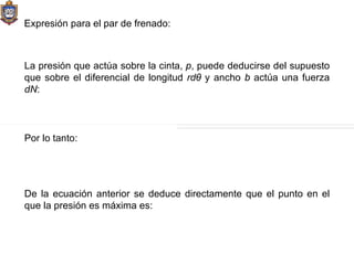 Expresión para el par de frenado: La presión que actúa sobre la cinta,  p , puede deducirse del supuesto que sobre el diferencial de longitud  rdθ  y ancho  b  actúa una fuerza  dN : Por lo tanto: De la ecuación anterior se deduce directamente que el punto en el que la presión es máxima es: 