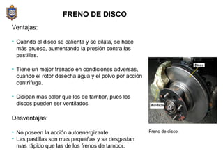 FRENO DE DISCO Ventajas: Cuando el disco se calienta y se dilata, se hace más grueso, aumentando la presión contra las pastillas.  Tiene un mejor frenado en condiciones adversas, cuando el rotor desecha agua y el polvo por acción centrífuga.  Disipan mas calor que los de tambor, pues los discos pueden ser ventilados,  Desventajas: No poseen la acción autoenergizante. Las pastillas son mas pequeñas y se desgastan mas rápido que las de los frenos de tambor. Freno de disco. 