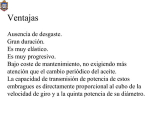 Ventajas Ausencia de desgaste. Gran duración. Es muy elástico. Es muy progresivo. Bajo coste de mantenimiento, no exigiendo más atención que el cambio periódico del aceite. La capacidad de transmisión de potencia de estos embragues es directamente proporcional al cubo de la velocidad de giro y a la quinta potencia de su diámetro. 