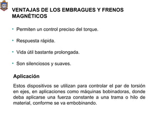 VENTAJAS DE LOS EMBRAGUES Y FRENOS MAGNÉTICOS Permiten un control preciso del torque. Respuesta rápida. Vida útil bastante prolongada. Son silenciosos y suaves. Aplicación Estos dispositivos se utilizan para controlar el par de torsión en ejes, en aplicaciones como máquinas bobinadoras, donde deba aplicarse una fuerza constante a una trama o hilo de material, conforme se va embobinando.  