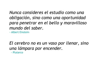 Nunca consideres el estudio como una obligación, sino como una oportunidad para penetrar en el bello y maravilloso mundo del saber. -  Albert   Einstein El cerebro no es un vaso por llenar, sino una lámpara por encender.    - Plutarco 
