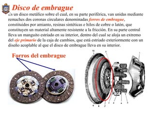 Es un disco metálico sobre el cual, en su parte periférica, van unidas mediante remaches dos coronas circulares denominadas  forros de embrague , constituidos por amianto, resinas sintéticas e hilos de cobre o latón, que constituyen un material altamente resistente a la fricción. En su parte central lleva un manguito estriado en su interior, dentro del cual se aloja un extremo del  eje primario  de la caja de cambios, que está estriado exteriormente con un diseño acoplable al que el disco de embrague lleva en su interior. Disco de embrague Forros del embrague 