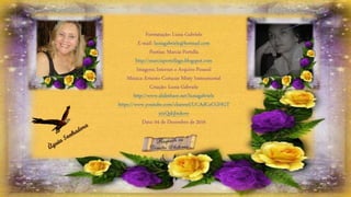 Formatação: Luzia Gabriele
E-mail: luziagabriele@hotmail.com
Poetisa: Marcia Portella
http://marciaportellago.blogspot.com
Imagens: Internet e Arquivo Pessoal
Música: Ernesto Cortazar Misty Instrumental
Criação: Luzia Gabriele
http://www.slideshare.net/luziagabriele
https://www.youtube.com/channel/UCAdCeCGHGT
xtxQskjl4zkow
Data: 04 de Dezembro de 2016
 