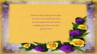 Percebi o olhar perplexo que se perde
em rostos como afastados por mãos
invisíveis; aparecendo uma máscara
esculpida, grave, fria e sem vida,
apesar de bela...
 
