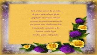 Senti o tempo que um dia nos vestiu
de pureza aparecendo precipitado
gorgolejante na senda dos caminhos
corroendo aos poucos nossa vestimenta
dias e noites afora, velando nosso olhar
triste, cansado, escondendo-se dos
lamentos e risada alegres.
Percebi o quanto...nada percebo.
 