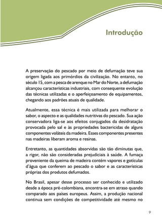 9
Introdução
A preservação do pescado por meio de defumação teve sua
origem ligada aos primórdios da civilização. No entanto, no
século 15, com a pesca de arenque no Mar do Norte, a defumação
alcançou características industriais, com consequente evolução
das técnicas utilizadas e o aperfeiçoamento de equipamentos,
chegando aos padrões atuais de qualidade.
Atualmente, essa técnica é mais utilizada para melhorar o
sabor, o aspecto e as qualidades nutritivas do pescado. Sua ação
conservadora liga-se aos efeitos conjugados da desidratação
provocada pelo sal e às propriedades bactericidas de alguns
componentes voláteis da madeira. Esses componentes presentes
nas madeiras liberam aroma e resinas.
Entretanto, as quantidades absorvidas são tão diminutas que,
a rigor, não são consideradas prejudiciais à saúde. A fumaça
proveniente da queima de madeira contém vapores e gotículas
d’água que conferem ao pescado o sabor e as características
próprias dos produtos defumados.
No Brasil, apesar desse processo ser conhecido e utilizado
desde a época pré-colombiana, encontra-se em atraso quando
comparado aos países europeus. Assim, a produção nacional
continua sem condições de competitividade até mesmo no
 