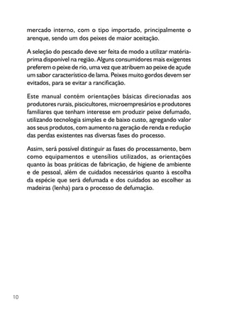 10
mercado interno, com o tipo importado, principalmente o
arenque, sendo um dos peixes de maior aceitação.
A seleção do pescado deve ser feita de modo a utilizar matéria-
prima disponível na região. Alguns consumidores mais exigentes
preferem o peixe de rio, uma vez que atribuem ao peixe de açude
um sabor característico de lama. Peixes muito gordos devem ser
evitados, para se evitar a rancificação.
Este manual contém orientações básicas direcionadas aos
produtores rurais, piscicultores, microempresários e produtores
familiares que tenham interesse em produzir peixe defumado,
utilizando tecnologia simples e de baixo custo, agregando valor
aos seus produtos, com aumento na geração de renda e redução
das perdas existentes nas diversas fases do processo.
Assim, será possível distinguir as fases do processamento, bem
como equipamentos e utensílios utilizados, as orientações
quanto às boas práticas de fabricação, de higiene de ambiente
e de pessoal, além de cuidados necessários quanto à escolha
da espécie que será defumada e dos cuidados ao escolher as
madeiras (lenha) para o processo de defumação.
 