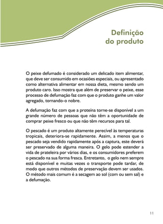 11
Definição
do produto
O peixe defumado é considerado um delicado item alimentar,
que deve ser consumido em ocasiões especiais, ou apresentado
como alternativa alimentar em nossa dieta, mesmo sendo um
produto caro. Isso mostra que além de preservar o peixe, esse
processo de defumação faz com que o produto ganhe um valor
agregado, tornando-o nobre.
A defumação faz com que a proteína torne-se disponível a um
grande número de pessoas que não têm a oportunidade de
comprar peixe fresco ou que não têm recursos para tal.	
O pescado é um produto altamente perecível às temperaturas
tropicais, deteriora-se rapidamente. Assim, a menos que o
pescado seja vendido rapidamente após a captura, este deverá
ser preservado de alguma maneira. O gelo pode estender a
vida de prateleira por vários dias, e os consumidores preferem
o pescado na sua forma fresca. Entretanto, o gelo nem sempre
está disponível e muitas vezes o transporte pode tardar, de
modo que outros métodos de preservação devem ser usados.
O método mais comum é a secagem ao sol (com ou sem sal) e
a defumação.
 