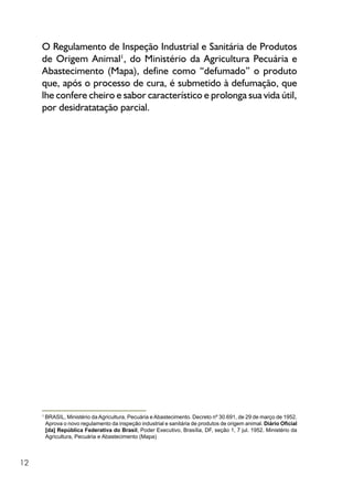 12
O Regulamento de Inspeção Industrial e Sanitária de Produtos
de Origem Animal1
, do Ministério da Agricultura Pecuária e
Abastecimento (Mapa), define como “defumado” o produto
que, após o processo de cura, é submetido à defumação, que
lhe confere cheiro e sabor característico e prolonga sua vida útil,
por desidratatação parcial.
1
BRASIL, Ministério da Agricultura, Pecuária e Abastecimento. Decreto nº 30.691, de 29 de março de 1952.
Aprova o novo regulamento da inspeção industrial e sanitária de produtos de origem animal. Diário Oficial
[da] República Federativa do Brasil, Poder Executivo, Brasília, DF, seção 1, 7 jul. 1952. Ministério da
Agricultura, Pecuária e Abastecimento (Mapa)
 