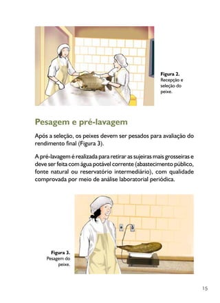 15
Figura 2.
Recepção e
seleção do
peixe.
Pesagem e pré-lavagem
Após a seleção, os peixes devem ser pesados para avaliação do
rendimento final (Figura 3).
A pré-lavagem é realizada para retirar as sujeiras mais grosseiras e
deve ser feita com água potável corrente (abastecimento público,
fonte natural ou reservatório intermediário), com qualidade
comprovada por meio de análise laboratorial periódica.
Figura 3.
Pesagem do
peixe.
 