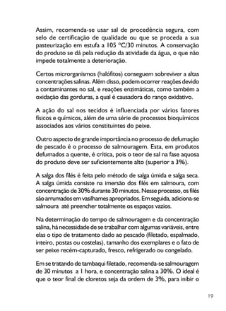 19
Assim, recomenda-se usar sal de procedência segura, com
selo de certificação de qualidade ou que se proceda a sua
pasteurização em estufa a 105 ºC/30 minutos. A conservação
do produto se dá pela redução da atividade da água, o que não
impede totalmente a deterioração.
Certos microrganismos (halófitos) conseguem sobreviver a altas
concentrações salinas. Além disso, podem ocorrer reações devido
a contaminantes no sal, e reações enzimáticas, como também a
oxidação das gorduras, a qual é causadora do ranço oxidativo.
A ação do sal nos tecidos é influenciada por vários fatores
físicos e químicos, além de uma série de processos bioquímicos
associados aos vários constituintes do peixe.
Outro aspecto de grande importância no processo de defumação
de pescado é o processo de salmouragem. Esta, em produtos
defumados a quente, é crítica, pois o teor de sal na fase aquosa
do produto deve ser suficientemente alto (superior a 3%).
A salga dos filés é feita pelo método de salga úmida e salga seca.
A salga úmida consiste na imersão dos filés em salmoura, com
concentraçãode30%durante30minutos.Nesseprocesso,osfilés
sãoarrumadosemvasilhamesapropriados.Emseguida,adiciona-se
salmoura até preencher totalmente os espaços vazios.
Na determinação do tempo de salmouragem e da concentração
salina, há necessidade de se trabalhar com algumas variáveis, entre
elas o tipo de tratamento dado ao pescado (filetado, espalmado,
inteiro, postas ou costelas), tamanho dos exemplares e o fato de
ser peixe recém-capturado, fresco, refrigerado ou congelado.
Em se tratando de tambaqui filetado, recomenda-se salmouragem
de 30 minutos a 1 hora, e concentração salina a 30%. O ideal é
que o teor final de cloretos seja da ordem de 3%, para inibir o
 