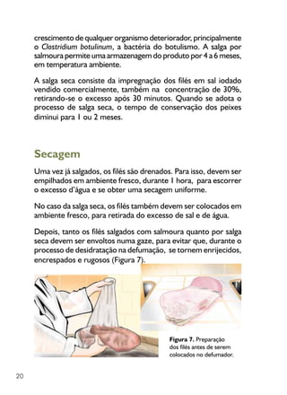 20
Figura 7. Preparação
dos filés antes de serem
colocados no defumador.
crescimento de qualquer organismo deteriorador, principalmente
o Clostridium botulinum, a bactéria do botulismo. A salga por
salmoura permite uma armazenagem do produto por 4 a 6 meses,
em temperatura ambiente.
A salga seca consiste da impregnação dos filés em sal iodado
vendido comercialmente, também na concentração de 30%,
retirando-se o excesso após 30 minutos. Quando se adota o
processo de salga seca, o tempo de conservação dos peixes
diminui para 1 ou 2 meses.
Secagem
Uma vez já salgados, os filés são drenados. Para isso, devem ser
empilhados em ambiente fresco, durante 1 hora, para escorrer
o excesso d’água e se obter uma secagem uniforme.
No caso da salga seca, os filés também devem ser colocados em
ambiente fresco, para retirada do excesso de sal e de água.
Depois, tanto os filés salgados com salmoura quanto por salga
seca devem ser envoltos numa gaze, para evitar que, durante o
processo de desidratação na defumação, se tornem enrijecidos,
encrespados e rugosos (Figura 7).
 