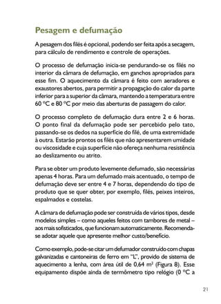 21
Pesagem e defumação
A pesagem dos filés é opcional, podendo ser feita após a secagem,
para cálculo de rendimento e controle de operações.
O processo de defumação inicia-se pendurando-se os filés no
interior da câmara de defumação, em ganchos apropriados para
esse fim. O aquecimento da câmara é feito com aeradores e
exaustores abertos, para permitir a propagação do calor da parte
inferior para a superior da câmara, mantendo a temperatura entre
60 ºC e 80 ºC por meio das aberturas de passagem do calor.
O processo completo de defumação dura entre 2 e 6 horas.
O ponto final da defumação pode ser percebido pelo tato,
passando-se os dedos na superfície do filé, de uma extremidade
à outra. Estarão prontos os filés que não apresentarem umidade
ou viscosidade e cuja superfície não ofereça nenhuma resistência
ao deslizamento ou atrito.
Para se obter um produto levemente defumado, são necessárias
apenas 4 horas. Para um defumado mais acentuado, o tempo de
defumação deve ser entre 4 e 7 horas, dependendo do tipo de
produto que se quer obter, por exemplo, filés, peixes inteiros,
espalmados e costelas.
A câmara de defumação pode ser construída de vários tipos, desde
modelos simples – como aqueles feitos com tambores de metal –
aosmaissofisticados,quefuncionamautomaticamente.Recomenda-
se adotar aquele que apresente melhor custo/benefício.
Comoexemplo,pode-secitarumdefumadorconstruídocomchapas
galvanizadas e cantoneiras de ferro em “L”, provido de sistema de
aquecimento a lenha, com área útil de 0,64 m2
(Figura 8). Esse
equipamento dispõe ainda de termômetro tipo relógio (0 ºC a
 