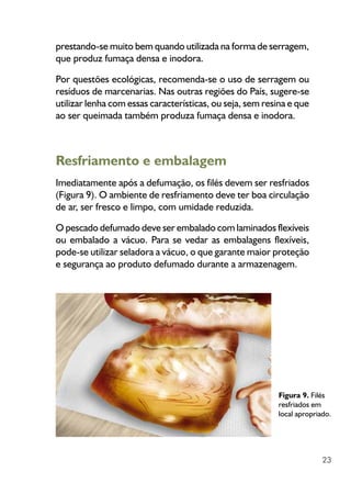 23
prestando-se muito bem quando utilizada na forma de serragem,
que produz fumaça densa e inodora.
Por questões ecológicas, recomenda-se o uso de serragem ou
resíduos de marcenarias. Nas outras regiões do País, sugere-se
utilizar lenha com essas características, ou seja, sem resina e que
ao ser queimada também produza fumaça densa e inodora.
Resfriamento e embalagem
Imediatamente após a defumação, os filés devem ser resfriados
(Figura 9). O ambiente de resfriamento deve ter boa circulação
de ar, ser fresco e limpo, com umidade reduzida.
O pescado defumado deve ser embalado com laminados flexíveis
ou embalado a vácuo. Para se vedar as embalagens flexíveis,
pode-se utilizar seladora a vácuo, o que garante maior proteção
e segurança ao produto defumado durante a armazenagem.
Figura 9. Filés
resfriados em
local apropriado.
 