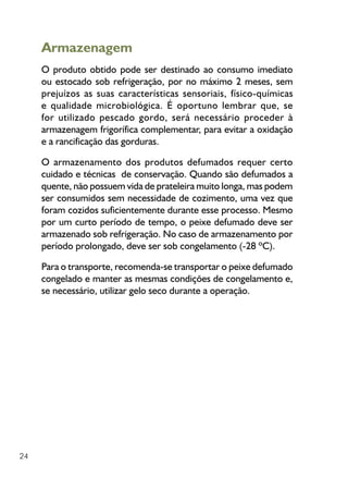 24
Armazenagem
O produto obtido pode ser destinado ao consumo imediato
ou estocado sob refrigeração, por no máximo 2 meses, sem
prejuízos as suas características sensoriais, físico-químicas
e qualidade microbiológica. É oportuno lembrar que, se
for utilizado pescado gordo, será necessário proceder à
armazenagem frigorífica complementar, para evitar a oxidação
e a rancificação das gorduras.
O armazenamento dos produtos defumados requer certo
cuidado e técnicas de conservação. Quando são defumados a
quente, não possuem vida de prateleira muito longa, mas podem
ser consumidos sem necessidade de cozimento, uma vez que
foram cozidos suficientemente durante esse processo. Mesmo
por um curto período de tempo, o peixe defumado deve ser
armazenado sob refrigeração. No caso de armazenamento por
período prolongado, deve ser sob congelamento (-28 ºC).
Para o transporte, recomenda-se transportar o peixe defumado
congelado e manter as mesmas condições de congelamento e,
se necessário, utilizar gelo seco durante a operação.
 