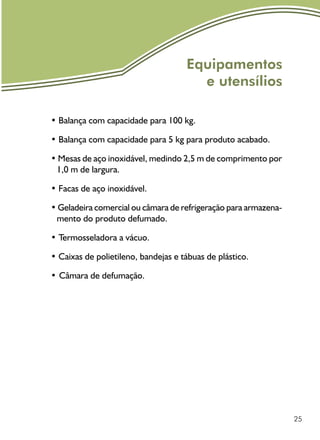 25
Equipamentos
e utensílios
• Balança com capacidade para 100 kg.
• Balança com capacidade para 5 kg para produto acabado.
• Mesas de aço inoxidável, medindo 2,5 m de comprimento por
1,0 m de largura.
• Facas de aço inoxidável.
• Geladeira comercial ou câmara de refrigeração para armazena-
mento do produto defumado.
• Termosseladora a vácuo.
• Caixas de polietileno, bandejas e tábuas de plástico.
•	Câmara de defumação.
 