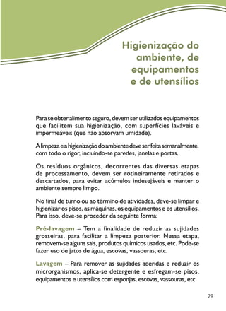 29
Higienização do
ambiente, de
equipamentos
e de utensílios
Paraseobteralimentoseguro,devemserutilizadosequipamentos
que facilitem sua higienização, com superfícies laváveis e
impermeáveis (que não absorvam umidade).
Alimpezaeahigienizaçãodoambientedeveserfeitasemanalmente,
com todo o rigor, incluindo-se paredes, janelas e portas.
Os resíduos orgânicos, decorrentes das diversas etapas
de processamento, devem ser rotineiramente retirados e
descartados, para evitar acúmulos indesejáveis e manter o
ambiente sempre limpo.
No final de turno ou ao término de atividades, deve-se limpar e
higienizar os pisos, as máquinas, os equipamentos e os utensílios.
Para isso, deve-se proceder da seguinte forma:
Pré-lavagem – Tem a finalidade de reduzir as sujidades
grosseiras, para facilitar a limpeza posterior. Nessa etapa,
removem-se alguns sais, produtos químicos usados, etc. Pode-se
fazer uso de jatos de água, escovas, vassouras, etc.
Lavagem – Para remover as sujidades aderidas e reduzir os
microrganismos, aplica-se detergente e esfregam-se pisos,
equipamentos e utensílios com esponjas, escovas, vassouras, etc.
 