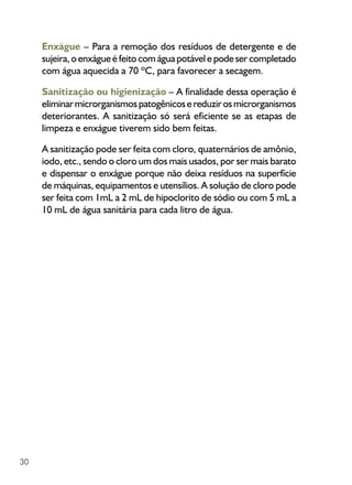 30
Enxágue – Para a remoção dos resíduos de detergente e de
sujeira, o enxágue é feito com água potável e pode ser completado
com água aquecida a 70 ºC, para favorecer a secagem.
Sanitização ou higienização – A finalidade dessa operação é
eliminarmicrorganismospatogênicosereduzirosmicrorganismos
deteriorantes. A sanitização só será eficiente se as etapas de
limpeza e enxágue tiverem sido bem feitas.
A sanitização pode ser feita com cloro, quaternários de amônio,
iodo, etc., sendo o cloro um dos mais usados, por ser mais barato
e dispensar o enxágue porque não deixa resíduos na superfície
de máquinas, equipamentos e utensílios. A solução de cloro pode
ser feita com 1mL a 2 mL de hipoclorito de sódio ou com 5 mL a
10 mL de água sanitária para cada litro de água.
 