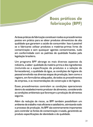 31
Boas práticas de
fabricação (BPF)
Asboaspráticasdefabricaçãoconstituemtodososprocedimentos
postos em prática para se obter produtos alimentícios de alta
qualidade que garantem a saúde do consumidor. Isso é possível
se o fabricante utilizar produtos e matérias-primas livres de
contaminação e sem quaisquer agentes contaminantes, tudo
em conformidade com os padrões de qualidade fixados pela
legislação brasileira.
Um programa BPF abrange os mais diversos aspectos da
indústria, a saber: qualidade da matéria-prima e dos ingredientes
(incluindo-se a especificação de produtos e a seleção de
fornecedores), a qualidade da água, as condições de higiene do
pessoal envolvido nas diversas etapas de produção, bem como o
registro, em formulários adequados, de todos os procedimentos
da empresa, e as recomendações de construção e de higiene.
Esses procedimentos controlam as condições operacionais
dentro do estabelecimento produtor de alimentos, considerando
as condições ambientais que favoreçam a produção de alimentos
seguros.
Além da redução de riscos, as BPF também possibilitam um
ambiente de trabalho mais eficiente e satisfatório, otimizando todo
o processo de produção. As BPF são extremamente importantes
para controlar as fontes de contaminação cruzada, garantindo ao
produto especificações de identidade e de qualidade.
 