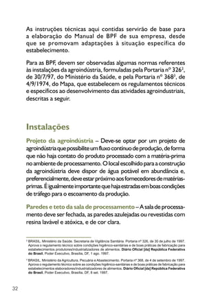 32
As instruções técnicas aqui contidas servirão de base para
a elaboração do Manual de BPF de sua empresa, desde
que se promovam adaptações à situação específica do
estabelecimento.
Para as BPF, devem ser observadas algumas normas referentes
às instalações da agroindústria, formuladas pela Portaria nº 3262
,
de 30/7/97, do Ministério da Saúde, e pela Portaria nº 3683
, de
4/9/1974, do Mapa, que estabelecem os regulamentos técnicos
e específicos ao desenvolvimento das atividades agroindustriais,
descritas a seguir.
Instalações
Projeto da agroindústria – Deve-se optar por um projeto de
agroindústriaquepossibiliteumfluxocontínuodeprodução,deforma
que não haja contato do produto processado com a matéria-prima
noambientedeprocessamento.Olocalescolhidoparaaconstrução
da agroindústria deve dispor de água potável em abundância e,
preferencialmente,deveestarpróximoaosfornecedoresdematérias-
primas.Éigualmenteimportantequehajaestradasemboascondições
de tráfego para o escoamento da produção.
Paredes e teto da sala de processamento – A sala de processa-
mento deve ser fechada, as paredes azulejadas ou revestidas com
resina lavável e atóxica, e de cor clara.
2
BRASIL. Ministério da Saúde. Secretaria de Vigilância Sanitária. Portaria nº 326, de 30 de julho de 1997.
Aprova o regulamento técnico sobre condições higiênico-sanitárias e de boas práticas de fabricação para
estabelecimentos produtores/industrializadores de alimentos. Diário Oficial [da] República Federativa
do Brasil, Poder Executivo, Brasília, DF, 1 ago. 1997.
3
BRASIL. Ministério da Agricultura, Pecuária e Abastecimento. Portaria nº 368, de 4 de setembro de 1997.
Aprova o regulamento técnico sobre as condições higiênico-sanitárias e de boas práticas de fabricação para
estabelecimentos elaboradores/industrializadores de alimentos. Diário Oficial [da] República Federativa
do Brasil, Poder Executivo, Brasília, DF, 8 set. 1997.
 