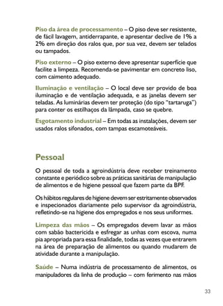 33
Piso da área de processamento – O piso deve ser resistente,
de fácil lavagem, antiderrapante, e apresentar declive de 1% a
2% em direção dos ralos que, por sua vez, devem ser telados
ou tampados.
Piso externo – O piso externo deve apresentar superfície que
facilite a limpeza. Recomenda-se pavimentar em concreto liso,
com caimento adequado.
Iluminação e ventilação – O local deve ser provido de boa
iluminação e de ventilação adequada, e as janelas devem ser
teladas. As luminárias devem ter proteção (do tipo “tartaruga”)
para conter os estilhaços da lâmpada, caso se quebre.
Esgotamento industrial – Em todas as instalações, devem ser
usados ralos sifonados, com tampas escamoteáveis.
Pessoal
O pessoal de toda a agroindústria deve receber treinamento
constante e periódico sobre as práticas sanitárias de manipulação
de alimentos e de higiene pessoal que fazem parte da BPF.
Oshábitosregularesdehigienedevemserestritamenteobservados
e inspecionados diariamente pelo supervisor da agroindústria,
refletindo-se na higiene dos empregados e nos seus uniformes.
Limpeza das mãos – Os empregados devem lavar as mãos
com sabão bactericida e esfregar as unhas com escova, numa
pia apropriada para essa finalidade, todas as vezes que entrarem
na área de preparação de alimentos ou quando mudarem de
atividade durante a manipulação.
Saúde – Numa indústria de processamento de alimentos, os
manipuladores da linha de produção – com ferimento nas mãos
 