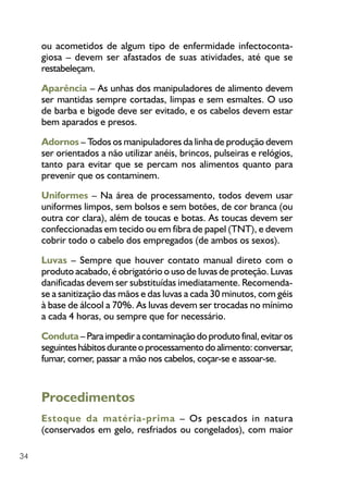 34
ou acometidos de algum tipo de enfermidade infectoconta-
giosa – devem ser afastados de suas atividades, até que se
restabeleçam.
Aparência – As unhas dos manipuladores de alimento devem
ser mantidas sempre cortadas, limpas e sem esmaltes. O uso
de barba e bigode deve ser evitado, e os cabelos devem estar
bem aparados e presos.
Adornos – Todos os manipuladores da linha de produção devem
ser orientados a não utilizar anéis, brincos, pulseiras e relógios,
tanto para evitar que se percam nos alimentos quanto para
prevenir que os contaminem.
Uniformes – Na área de processamento, todos devem usar
uniformes limpos, sem bolsos e sem botões, de cor branca (ou
outra cor clara), além de toucas e botas. As toucas devem ser
confeccionadas em tecido ou em fibra de papel (TNT), e devem
cobrir todo o cabelo dos empregados (de ambos os sexos).
Luvas – Sempre que houver contato manual direto com o
produto acabado, é obrigatório o uso de luvas de proteção. Luvas
danificadas devem ser substituídas imediatamente. Recomenda-
se a sanitização das mãos e das luvas a cada 30 minutos, com géis
à base de álcool a 70%. As luvas devem ser trocadas no mínimo
a cada 4 horas, ou sempre que for necessário.
Conduta–Paraimpediracontaminaçãodoprodutofinal,evitaros
seguinteshábitosduranteoprocessamentodoalimento:conversar,
fumar, comer, passar a mão nos cabelos, coçar-se e assoar-se.
Procedimentos
Estoque da matéria-prima – Os pescados in natura
(conservados em gelo, resfriados ou congelados), com maior
 
