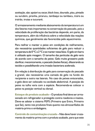 35
aceitação, são: apaiari ou oscar, black-bass, dourado, piau, pintado
ou surubim, piranha, pirarucu, tambaqui ou tambacu, traíra ou
trairão, trutas e tucunaré.
O armazenamento mediante abaixamento da temperatura é um
dos fatores mais importantes na conservação do pescado, pois a
velocidade de proliferação das bactérias depende, em parte, da
temperatura, além da influência sobre a velocidade das reações
químicas, que geralmente são favorecidas pelo aquecimento.
Para resfriar e manter o peixe em condições de resfriamento,
são necessárias quantidades suficientes de gelo para reduzir a
temperaturade0ºCa2ºCesemanternessafaixa.Ogeloembarra
é utilizado após moagem. O tamanho das partículas de gelo varia
de acordo com o tamanho do peixe. Gelo muito grosseiro pode
danificar, mecanicamente, o pescado (lesões físicas), dilacerando os
tecidos e possibilitando uma invasão bacteriana acelerada.
Em relação à distribuição do gelo para conservação do pescado
a granel, são necessárias uma camada de gelo no fundo do
recipiente e outra nas laterais. No caso de peixes eviscerados,
o gelo deve ser colocado na cavidade abdominal. A posição do
peixe na tulha varia com a espécie. Recomenda-se colocar o
peixe na posição vertical ou dorsal.
Estoque de produto acabado – O produto final deve ser arma-
zenado em refrigerador e protegido contra roedores e insetos.
Deve-se adotar o sistema PEPS (Primeiro que Entra, Primeiro
que Sai), tanto nos produtos finais quanto nos almoxarifados de
matéria-prima e embalagens.
Controle de contaminação cruzada – Não deve haver cruza-
mento da matéria-prima com o produto acabado, para que este
 