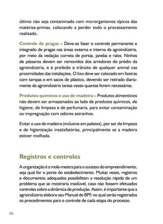 36
último não seja contaminado com microrganismos típicos das
matérias-primas, colocando a perder todo o processamento
realizado.
Controle de pragas – Deve-se fazer o controle permanente e
integrado de pragas nas áreas externa e interna da agroindústria,
por meio da vedação correta de portas, janelas e ralos. Ninhos
de pássaros devem ser removidos dos arredores do prédio da
agroindústria, e é proibido o trânsito de qualquer animal nas
proximidades das instalações. O lixo deve ser colocado em lixeiras
com tampas e em sacos de plástico, devendo ser retirado diaria­
mente da agroindústria tantas vezes quantas forem necessárias.
Produtos químicos e uso de madeira – Produtos alimentícios
não devem ser armazenados ao lado de produtos químicos, de
higiene, de limpeza e de perfumaria, para evitar contaminação
ou impregnação com odores estranhos.
Evitar o uso de madeira (inclusive em paletes), por ser de limpeza
e de higienização insatisfatórias, principalmente se a madeira
estiver molhada.
Registros e controles
A organizaçãoéamola-mestraparaosucessodoempreendimento,
seja qual for o porte do estabelecimento. Muitas vezes, registros
e documentos adequados possibilitam a resolução rápida de um
problema que se mostraria insolúvel, caso não fossem efetuados
controlessobreadinâmicadeprodução.Assim,éimportantequea
agroindústria elabore seu Manual de BPF, no qual serão registrados
os procedimentos para o controle de cada etapa do processo.
 