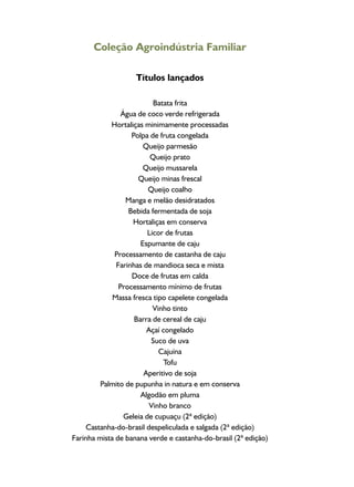 Coleção Agroindústria Familiar
Títulos lançados
Batata frita
Água de coco verde refrigerada
Hortaliças minimamente processadas
Polpa de fruta congelada
Queijo parmesão
Queijo prato
Queijo mussarela
Queijo minas frescal
Queijo coalho
Manga e melão desidratados
Bebida fermentada de soja
Hortaliças em conserva
Licor de frutas
Espumante de caju
Processamento de castanha de caju
Farinhas de mandioca seca e mista
Doce de frutas em calda
Processamento mínimo de frutas
Massa fresca tipo capelete congelada
Vinho tinto
Barra de cereal de caju
Açaí congelado
Suco de uva
Cajuína
Tofu
Aperitivo de soja
Palmito de pupunha in natura e em conserva
Algodão em pluma
Vinho branco
Geleia de cupuaçu (2ª edição)
Castanha-do-brasil despeliculada e salgada (2ª edição)
Farinha mista de banana verde e castanha-do-brasil (2ª edição)
 