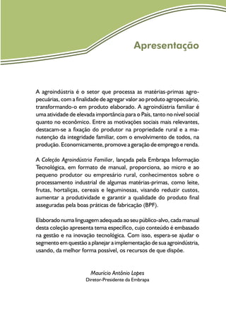 Apresentação
A agroindústria é o setor que processa as matérias-primas agro-
pecuárias, com a finalidade de agregar valor ao produto agropecuário,
transformando-o em produto elaborado. A agro­indústria familiar é
uma atividade de elevada importância para o País, tanto no nível social
quanto no econômico. Entre as motivações sociais mais relevantes,
destacam-se a fixação do produtor na propriedade rural e a ma-
nutenção da integridade familiar, com o envolvimento de todos, na
produção. Economicamente, promove a geração de emprego e renda.
A Coleção Agroindústria Familiar, lançada pela Embrapa Informação
Tecnológica, em formato de manual, proporciona, ao micro e ao
pequeno produtor ou empresário rural, conhecimentos sobre o
processamento industrial de algumas matérias-primas, como leite,
frutas, hortaliças, cereais e leguminosas, visando reduzir custos,
aumentar a produtividade e garantir a qualidade do produto final
asseguradas pela boas práticas de fabricação (BPF).
Elaborado numa linguagem adequada ao seu público-alvo, cada manual
desta coleção apresenta tema específico, cujo conteúdo é embasado
na gestão e na inovação tecnológica. Com isso, espera-se ajudar o
segmento em questão a planejar a implementação de sua agroindústria,
usando, da melhor forma possível, os recursos de que dispõe.
Maurício Antônio Lopes
Diretor-Presidente da Embrapa
 