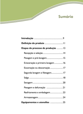 Sumário
Introdução .................................................9
Definição do produto ...............................11
Etapas do processo de produção ...........13
Recepção e seleção..................................14
Pesagem e pré-lavagem............................15
Evisceração e primeira lavagem...............16
Escamação ou descamação......................17
Segunda lavagem e filetagem....................17
Salga.........................................................18
Secagem...................................................20
Pesagem e defumação ............................21
Resfriamento e embalagem......................23
Armazenagem..........................................24
Equipamentos e utensílios ......................25
 