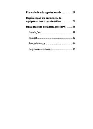 Planta baixa da agroindústria ................27
Higienização do ambiente, de
equipamentos e de utensílios .................29
Boas práticas de fabricação (BPF) .........31
Instalações................................................32
Pessoal......................................................33
Procedimentos.........................................34
Registros e controles................................36
 