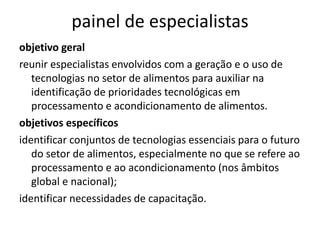 painel de especialistas
objetivo geral
reunir especialistas envolvidos com a geração e o uso de
   tecnologias no setor de alimentos para auxiliar na
   identificação de prioridades tecnológicas em
   processamento e acondicionamento de alimentos.
objetivos específicos
identificar conjuntos de tecnologias essenciais para o futuro
   do setor de alimentos, especialmente no que se refere ao
   processamento e ao acondicionamento (nos âmbitos
   global e nacional);
identificar necessidades de capacitação.
 