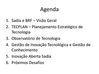 Agenda
1. Sadia e BRF – Visão Geral
2. TECPLAN – Planejamento Estratégico de
   Tecnologia
3. Observatório de Tecnologia
4. Gestão de Inovação Tecnológica e Gestão de
   Conhecimento
5. Inovação Aberta Sadia
6. Próximos Desafios
 