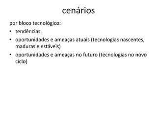 cenários
por bloco tecnológico:
• tendências
• oportunidades e ameaças atuais (tecnologias nascentes,
  maduras e estáveis)
• oportunidades e ameaças no futuro (tecnologias no novo
  ciclo)
 