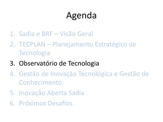 Agenda
1. Sadia e BRF – Visão Geral
2. TECPLAN – Planejamento Estratégico de
   Tecnologia
3. Observatório de Tecnologia
4. Gestão de Inovação Tecnológica e Gestão de
   Conhecimento
5. Inovação Aberta Sadia
6. Próximos Desafios
 