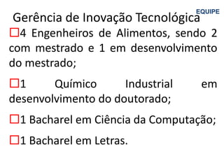 EQUIPE
Gerência de Inovação Tecnológica
4 Engenheiros de Alimentos, sendo 2
com mestrado e 1 em desenvolvimento
do mestrado;
1      Químico      Industrial    em
desenvolvimento do doutorado;
1 Bacharel em Ciência da Computação;
1 Bacharel em Letras.
 