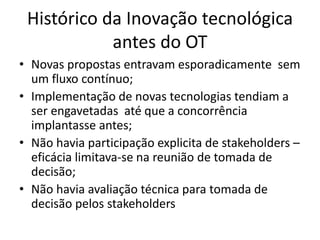 Histórico da Inovação tecnológica
            antes do OT
• Novas propostas entravam esporadicamente sem
  um fluxo contínuo;
• Implementação de novas tecnologias tendiam a
  ser engavetadas até que a concorrência
  implantasse antes;
• Não havia participação explicita de stakeholders –
  eficácia limitava-se na reunião de tomada de
  decisão;
• Não havia avaliação técnica para tomada de
  decisão pelos stakeholders
 