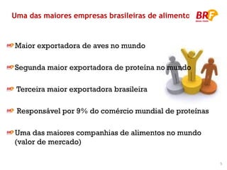 Uma das maiores empresas brasileiras de alimentos


Maior exportadora de aves no mundo

Segunda maior exportadora de proteína no mundo

 Terceira maior exportadora brasileira

 Responsável por 9% do comércio mundial de proteínas

Uma das maiores companhias de alimentos no mundo
(valor de mercado)

                                                       5
                                                           5
 